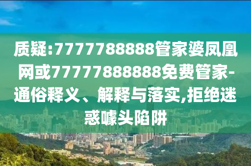 质疑:7777788888管家婆凤凰网或77777888888免费管家-通俗释义、解释与落实,拒绝迷惑噱头陷阱